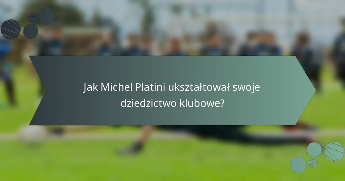 Jak Michel Platini ukształtował swoje dziedzictwo klubowe?