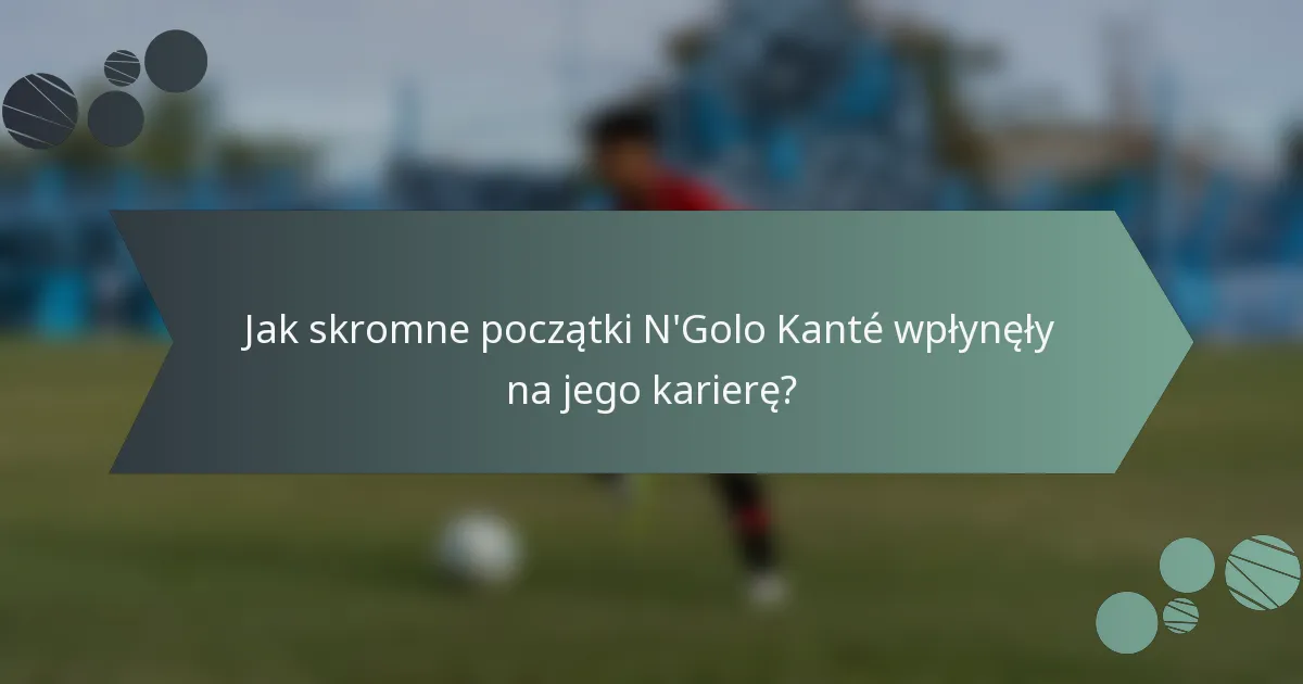 Jak skromne początki N'Golo Kanté wpłynęły na jego karierę?
