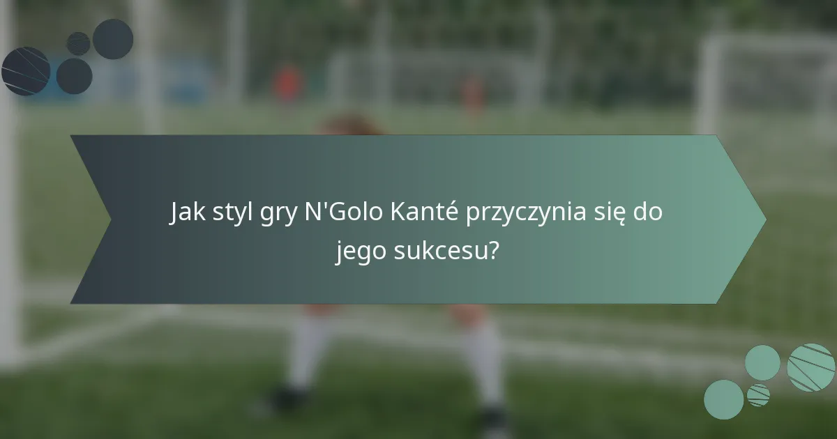 Jak styl gry N'Golo Kanté przyczynia się do jego sukcesu?