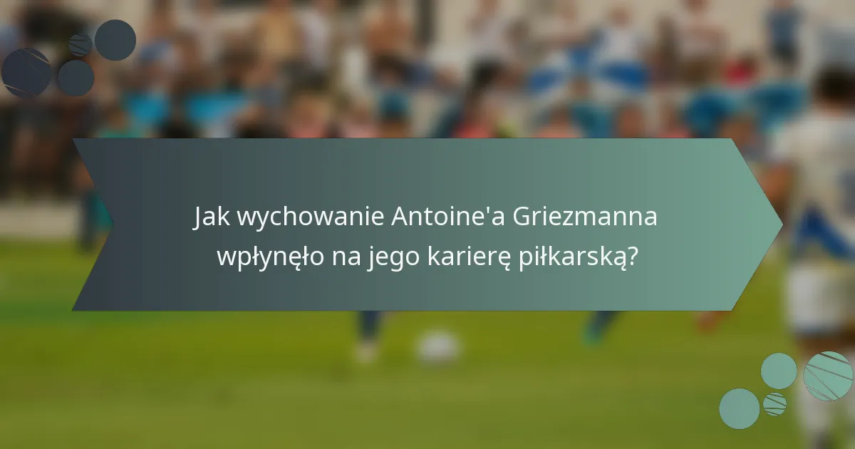 Jak wychowanie Antoine'a Griezmanna wpłynęło na jego karierę piłkarską?